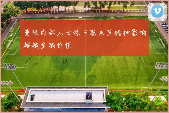 曼联内部人士称卡塞米罗精神影响超越金钱价值